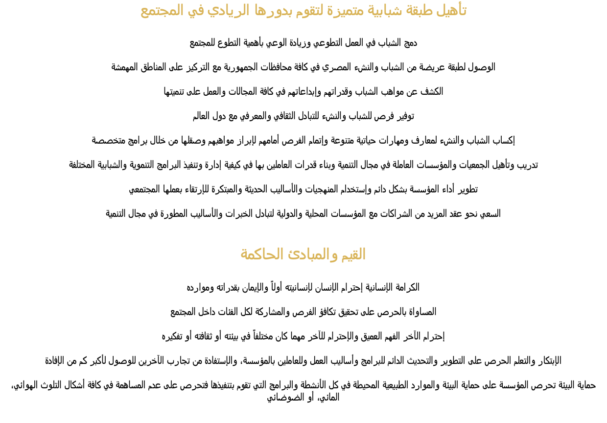 تأهيل طبقة شبابية متميزة لتقوم بدورها الريادي في المجتمع دمج الشباب في العمل التطوعي وزيادة الوعي بأهمية التطوع للمجتمع الوصول لطبقة عريضة من الشباب والنشء المصري في كافة محافظات الجمهورية مع التركيز على المناطق المهمشة الكشف عن مواهب الشباب وقدراتهم وإبداعاتهم في كافة المجالات والعمل على تنميتها توفير فرص للشباب والنشء للتبادل الثقافي والمعرفي مع دول العالم إكساب الشباب والنشء لمعارف ومهارات حياتية متنوعة وإتمام الفرص أمامهم لإبراز مواهبهم وصقلها من خلال برامج متخصصة تدريب وتأهيل الجمعيات والمؤسسات العاملة في مجال التنمية وبناء قدرات العاملين بها في كيفية إدارة وتنفيذ البرامج التنموية والشبابية المختلفة تطوير أداء المؤسسة بشكل دائم وإستخدام المنهجيات والأساليب الحديثة والمبتكرة للإرتقاء بعملها المجتمعي السعي نحو عقد المزيد من الشراكات مع المؤسسات المحلية والدولية لتبادل الخبرات والأساليب المطورة في مجال التنمية القيم والمبادئ الحاكمة الكرامة الإنسانية إحترام الإنسان لإنسانيته أولاً والإيمان بقدراته وموارده المساواة بالحرص على تحقيق تكافؤ الفرص والمشاركة لكل الفئات داخل المجتمع إحترام الآخر الفهم العميق والإحترام للآخر مهما كان مختلفاً في بيئته أو ثقافته أو تفكيره الإبتكار والتعلم الحرص على التطوير والتحديث الدائم للبرامج وأساليب العمل وللعاملين بالمؤسسة، والإستفادة من تجارب الآخرين للوصول لأكبر كم من الإفادة حماية البيئة تحرص المؤسسة على حماية البيئة والموارد الطبيعية المحيطة في كل الأنشطة والبرامج التي تقوم بتنفيذها فتحرص على عدم المساهمة في كافة أشكال التلوث الهوائي، المائي، أو الضوضائي 